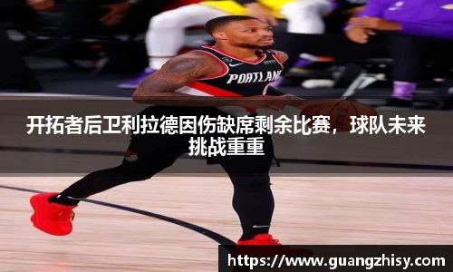 开拓者后卫利拉德因伤缺席剩余比赛,球队未来挑战重重