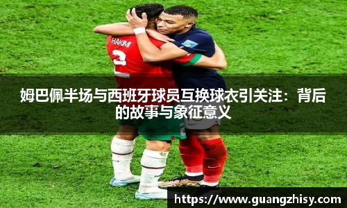 姆巴佩半场与西班牙球员互换球衣引关注：背后的故事与象征意义